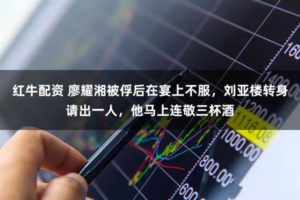 红牛配资 廖耀湘被俘后在宴上不服，刘亚楼转身请出一人，他马上连敬三杯酒