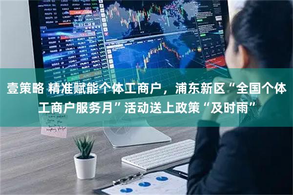 壹策略 精准赋能个体工商户，浦东新区“全国个体工商户服务月”活动送上政策“及时雨”