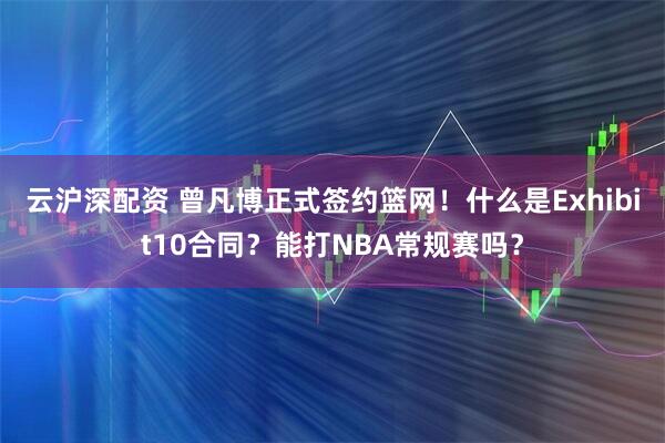 云沪深配资 曾凡博正式签约篮网！什么是Exhibit10合同？能打NBA常规赛吗？