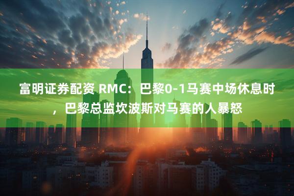 富明证券配资 RMC：巴黎0-1马赛中场休息时，巴黎总监坎波斯对马赛的人暴怒