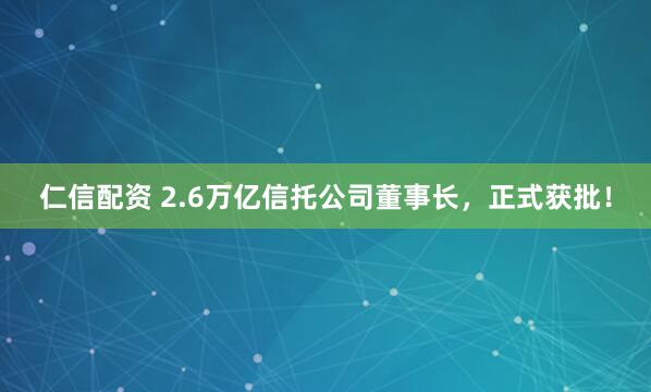 仁信配资 2.6万亿信托公司董事长，正式获批！