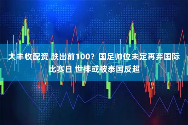 大丰收配资 跌出前100？国足帅位未定再弃国际比赛日 世排或被泰国反超