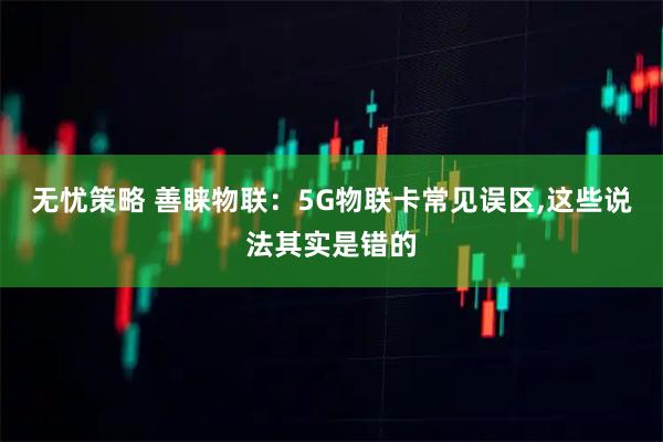 无忧策略 善睐物联：5G物联卡常见误区,这些说法其实是错的