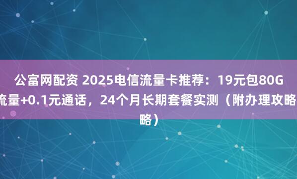 公富网配资 2025电信流量卡推荐：19元包80G流量+0.1元通话，24个月长期套餐实测（附办理攻略）