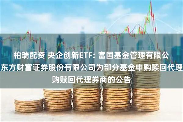 柏瑞配资 央企创新ETF: 富国基金管理有限公司关于新增东方财富证券股份有限公司为部分基金申购赎回代理券商的公告