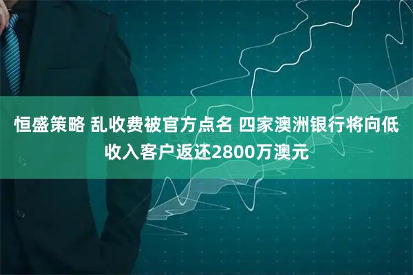 恒盛策略 乱收费被官方点名 四家澳洲银行将向低收入客户返还2800万澳元