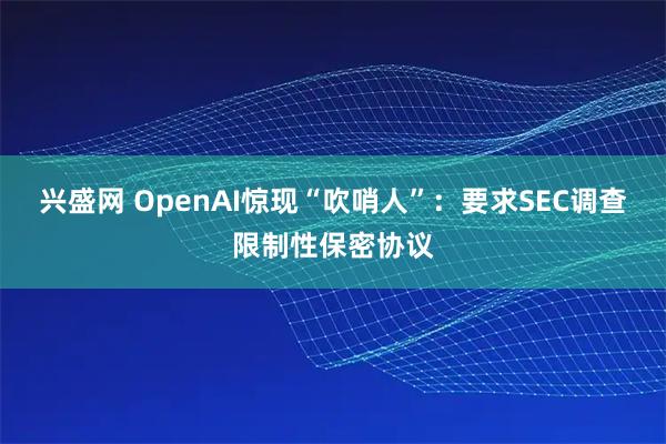 兴盛网 OpenAI惊现“吹哨人”：要求SEC调查限制性保密协议