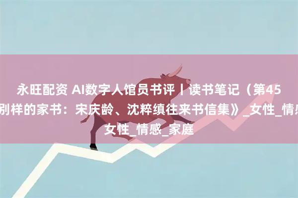 永旺配资 AI数字人馆员书评丨读书笔记（第45辑）《别样的家书：宋庆龄、沈粹缜往来书信集》_女性_情感_家庭