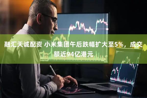 融汇天诚配资 小米集团午后跌幅扩大至5%，成交额近94亿港元
