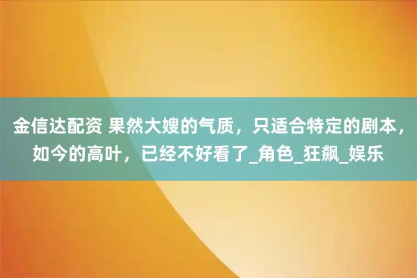 金信达配资 果然大嫂的气质，只适合特定的剧本，如今的高叶，已经不好看了_角色_狂飙_娱乐