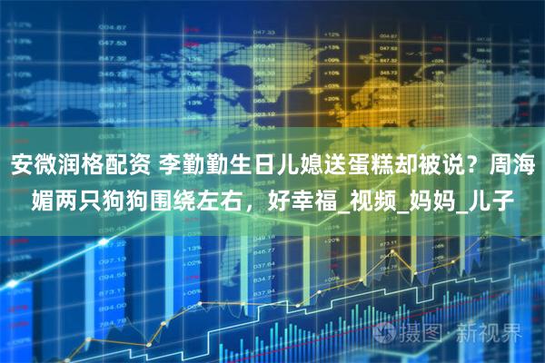 安微润格配资 李勤勤生日儿媳送蛋糕却被说？周海媚两只狗狗围绕左右，好幸福_视频_妈妈_儿子