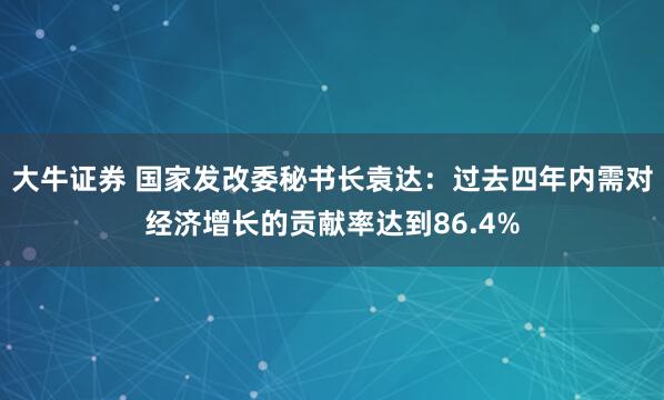 大牛证券 国家发改委秘书长袁达：过去四年内需对经济增长的贡献率达到86.4%