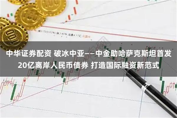 中华证券配资 破冰中亚——中金助哈萨克斯坦首发20亿离岸人民币债券 打造国际融资新范式
