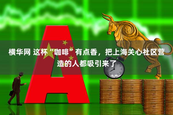 横华网 这杯“咖啡”有点香，把上海关心社区营造的人都吸引来了